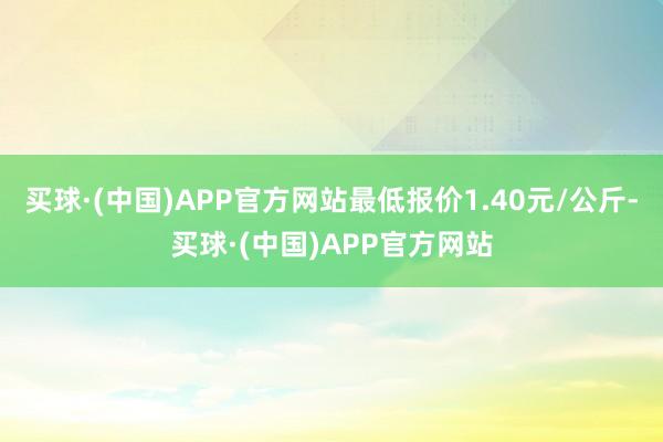 买球·(中国)APP官方网站最低报价1.40元/公斤-买球·(中国)APP官方网站