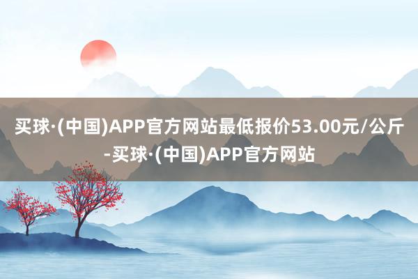 买球·(中国)APP官方网站最低报价53.00元/公斤-买球·(中国)APP官方网站