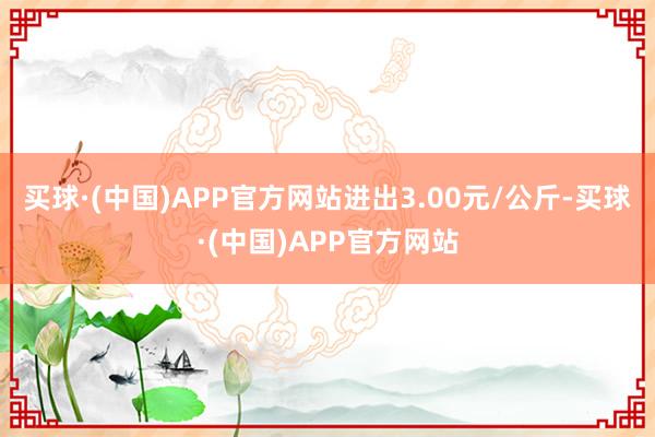 买球·(中国)APP官方网站进出3.00元/公斤-买球·(中国)APP官方网站