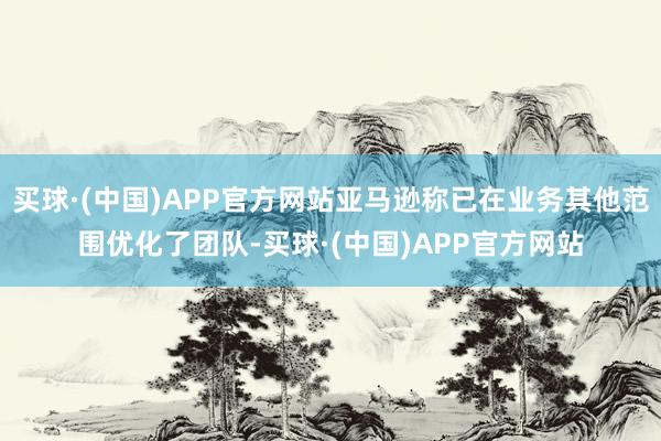 买球·(中国)APP官方网站亚马逊称已在业务其他范围优化了团队-买球·(中国)APP官方网站