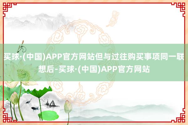 买球·(中国)APP官方网站但与过往购买事项同一联想后-买球·(中国)APP官方网站