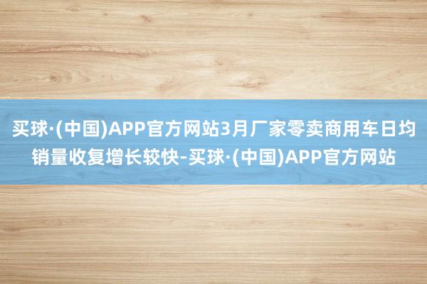 买球·(中国)APP官方网站3月厂家零卖商用车日均销量收复增长较快-买球·(中国)APP官方网站