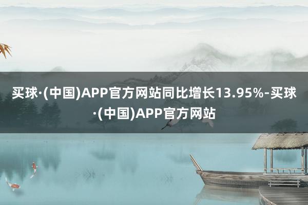 买球·(中国)APP官方网站同比增长13.95%-买球·(中国)APP官方网站