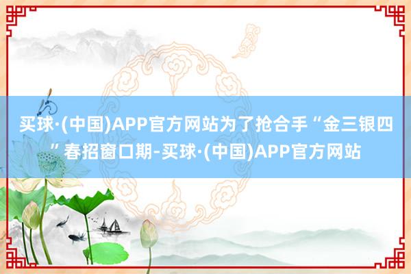 买球·(中国)APP官方网站　　为了抢合手“金三银四”春招窗口期-买球·(中国)APP官方网站