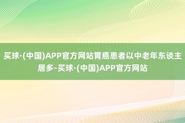 买球·(中国)APP官方网站胃癌患者以中老年东谈主居多-买球·(中国)APP官方网站