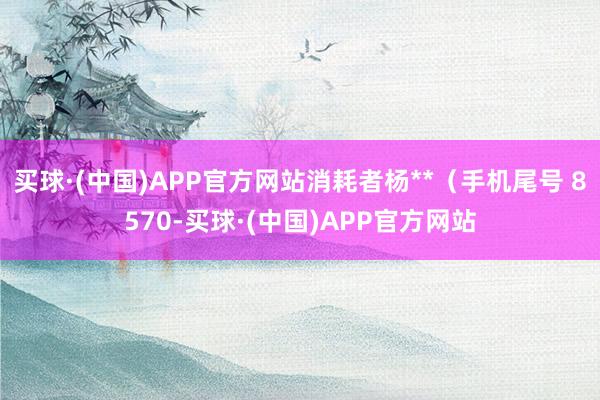 买球·(中国)APP官方网站消耗者杨**（手机尾号 8570-买球·(中国)APP官方网站