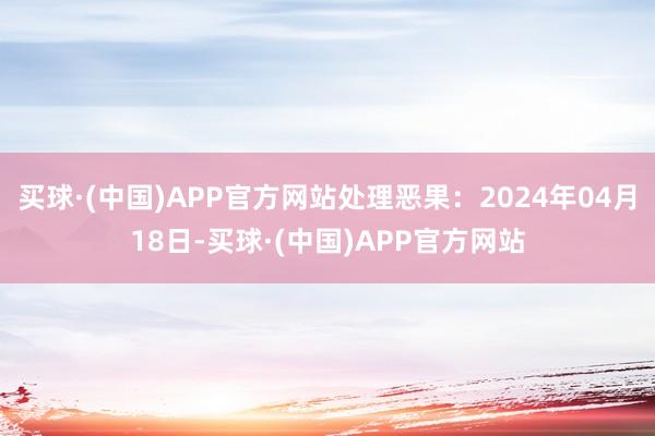 买球·(中国)APP官方网站处理恶果：2024年04月18日-买球·(中国)APP官方网站