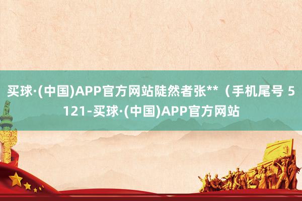 买球·(中国)APP官方网站陡然者张**（手机尾号 5121-买球·(中国)APP官方网站