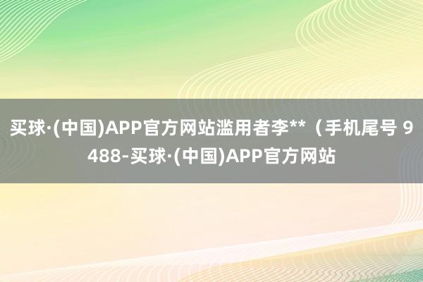 买球·(中国)APP官方网站滥用者李**（手机尾号 9488-买球·(中国)APP官方网站