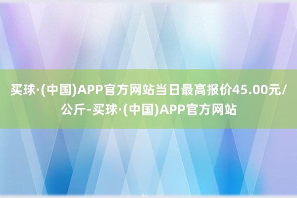 买球·(中国)APP官方网站当日最高报价45.00元/公斤-买球·(中国)APP官方网站