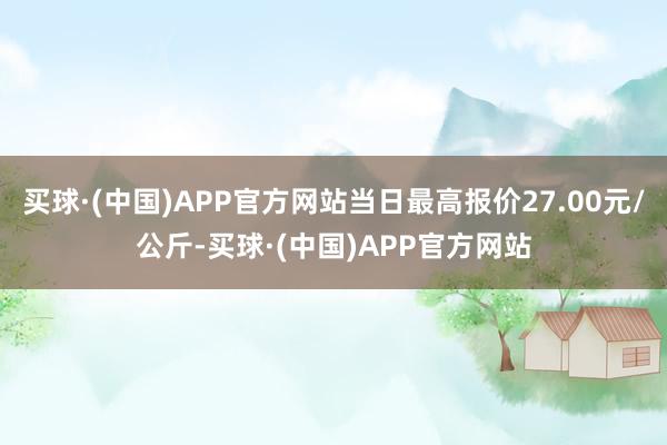 买球·(中国)APP官方网站当日最高报价27.00元/公斤-买球·(中国)APP官方网站