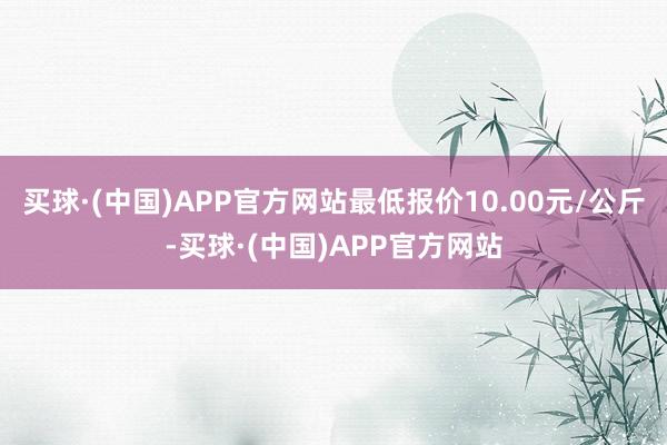 买球·(中国)APP官方网站最低报价10.00元/公斤-买球·(中国)APP官方网站