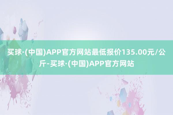 买球·(中国)APP官方网站最低报价135.00元/公斤-买球·(中国)APP官方网站