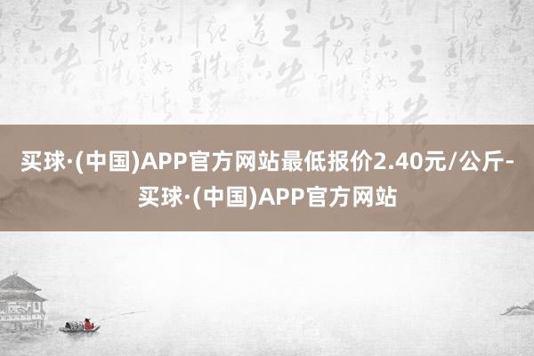 买球·(中国)APP官方网站最低报价2.40元/公斤-买球·(中国)APP官方网站