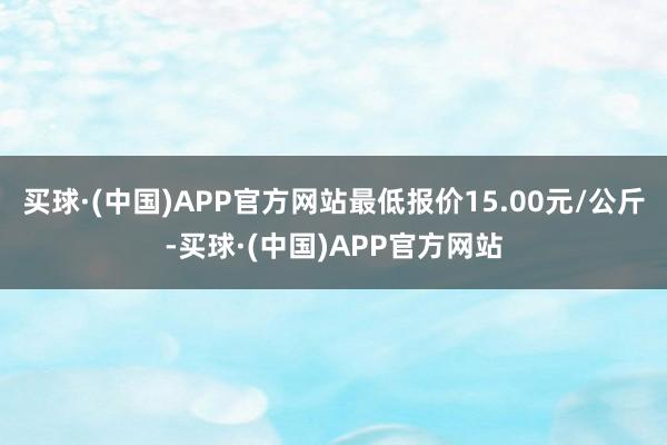 买球·(中国)APP官方网站最低报价15.00元/公斤-买球·(中国)APP官方网站