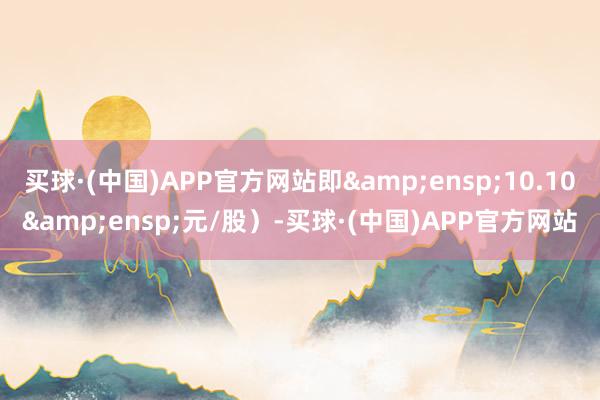 买球·(中国)APP官方网站即&ensp;10.10&ensp;元/股）-买球·(中国)APP官方网站