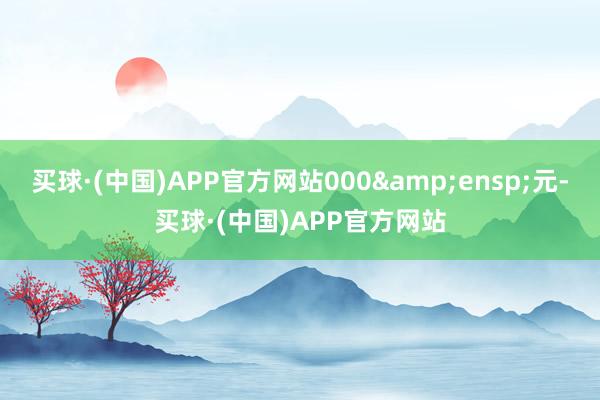 买球·(中国)APP官方网站000&ensp;元-买球·(中国)APP官方网站