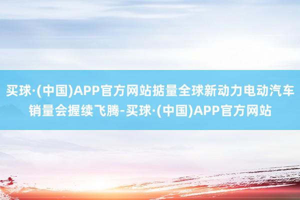 买球·(中国)APP官方网站掂量全球新动力电动汽车销量会握续飞腾-买球·(中国)APP官方网站