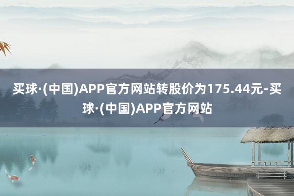 买球·(中国)APP官方网站转股价为175.44元-买球·(中国)APP官方网站