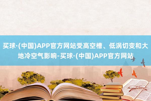 买球·(中国)APP官方网站受高空槽、低涡切变和大地冷空气影响-买球·(中国)APP官方网站