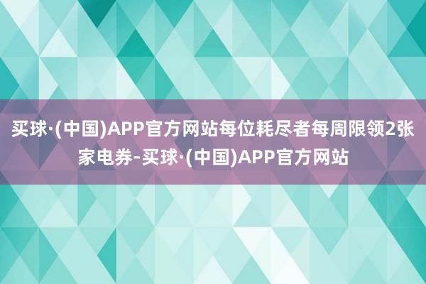 买球·(中国)APP官方网站每位耗尽者每周限领2张家电券-买球·(中国)APP官方网站