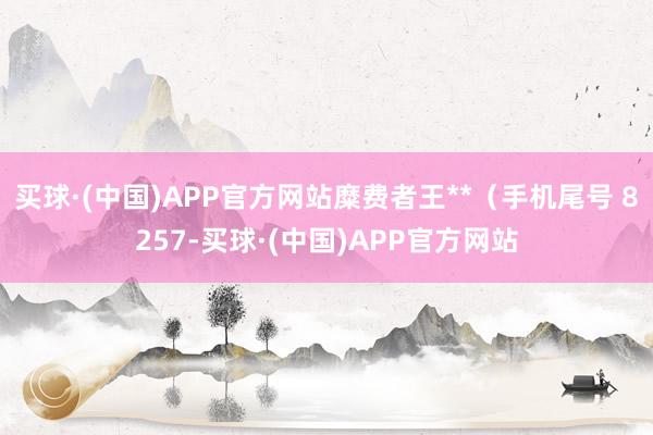 买球·(中国)APP官方网站糜费者王**（手机尾号 8257-买球·(中国)APP官方网站