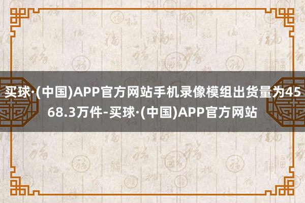 买球·(中国)APP官方网站手机录像模组出货量为4568.3万件-买球·(中国)APP官方网站