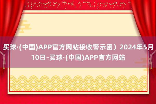 买球·(中国)APP官方网站接收警示函）2024年5月10日-买球·(中国)APP官方网站