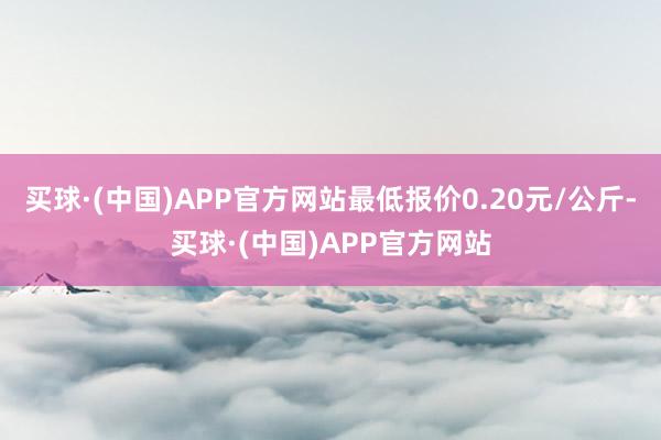 买球·(中国)APP官方网站最低报价0.20元/公斤-买球·(中国)APP官方网站