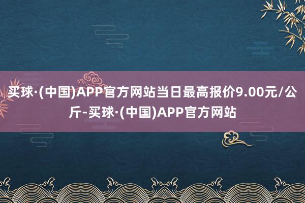 买球·(中国)APP官方网站当日最高报价9.00元/公斤-买球·(中国)APP官方网站