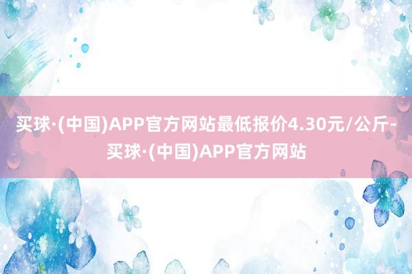 买球·(中国)APP官方网站最低报价4.30元/公斤-买球·(中国)APP官方网站