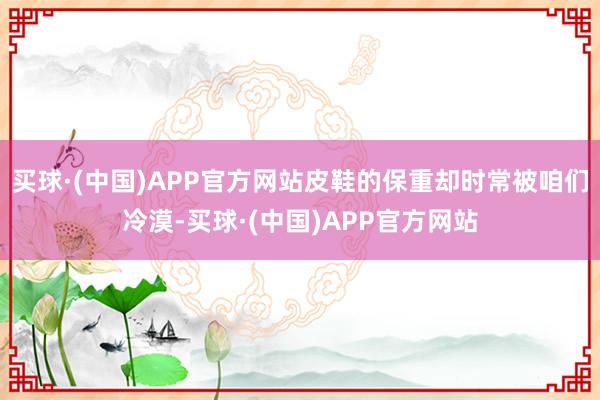 买球·(中国)APP官方网站皮鞋的保重却时常被咱们冷漠-买球·(中国)APP官方网站