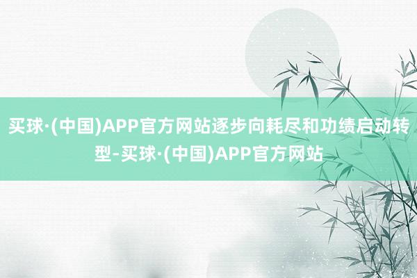 买球·(中国)APP官方网站逐步向耗尽和功绩启动转型-买球·(中国)APP官方网站