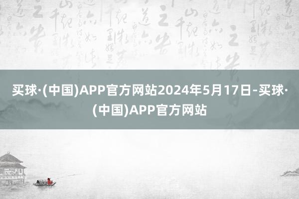 买球·(中国)APP官方网站2024年5月17日-买球·(中国)APP官方网站