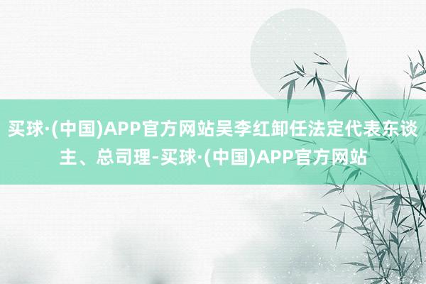 买球·(中国)APP官方网站吴李红卸任法定代表东谈主、总司理-买球·(中国)APP官方网站