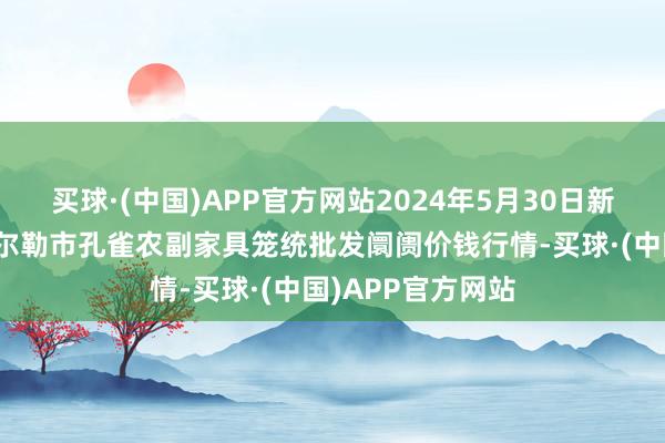 买球·(中国)APP官方网站2024年5月30日新疆兵团农二师库尔勒市孔雀农副家具笼统批发阛阓价钱行情-买球·(中国)APP官方网站