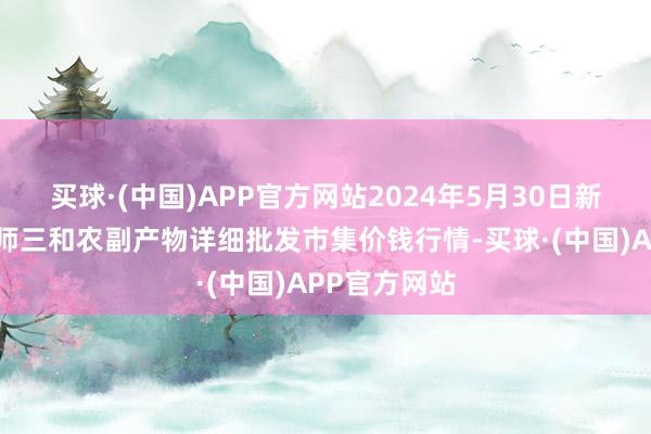 买球·(中国)APP官方网站2024年5月30日新疆兵团第五师三和农副产物详细批发市集价钱行情-买球·(中国)APP官方网站