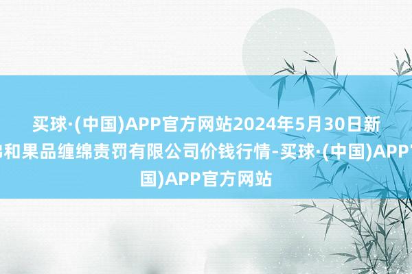 买球·(中国)APP官方网站2024年5月30日新疆九鼎沸和果品缠绵责罚有限公司价钱行情-买球·(中国)APP官方网站