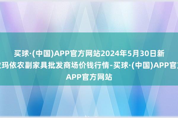 买球·(中国)APP官方网站2024年5月30日新疆克拉玛依农副家具批发商场价钱行情-买球·(中国)APP官方网站