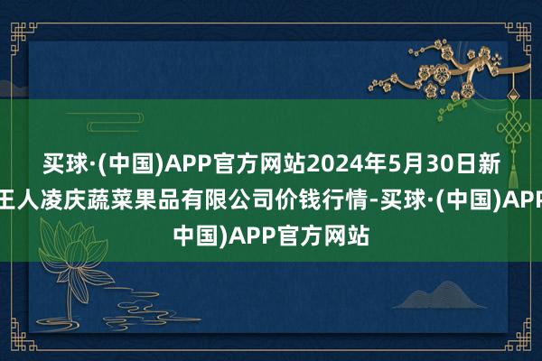 买球·(中国)APP官方网站2024年5月30日新疆乌鲁木王人凌庆蔬菜果品有限公司价钱行情-买球·(中国)APP官方网站