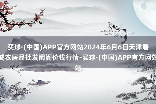 买球·(中国)APP官方网站2024年6月6日天津碧城农居品批发阛阓价钱行情-买球·(中国)APP官方网站