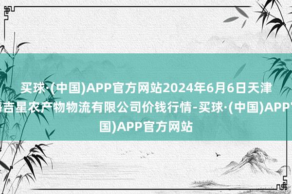 买球·(中国)APP官方网站2024年6月6日天津韩家墅海吉星农产物物流有限公司价钱行情-买球·(中国)APP官方网站