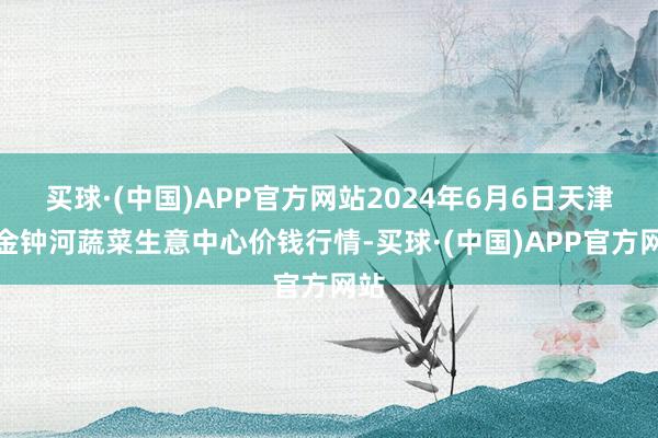 买球·(中国)APP官方网站2024年6月6日天津市金钟河蔬菜生意中心价钱行情-买球·(中国)APP官方网站