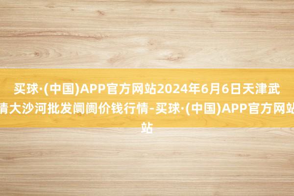 买球·(中国)APP官方网站2024年6月6日天津武清大沙河批发阛阓价钱行情-买球·(中国)APP官方网站