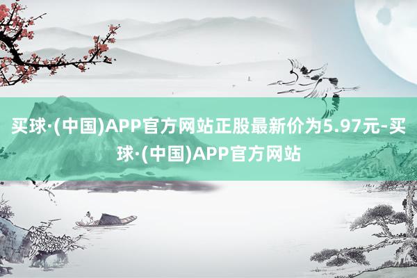 买球·(中国)APP官方网站正股最新价为5.97元-买球·(中国)APP官方网站