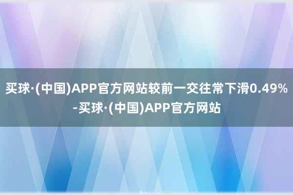 买球·(中国)APP官方网站较前一交往常下滑0.49%-买球·(中国)APP官方网站