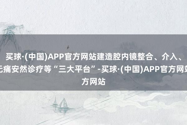 买球·(中国)APP官方网站建造腔内镜整合、介入、无痛安然诊疗等“三大平台”-买球·(中国)APP官方网站