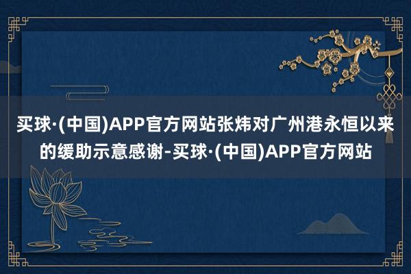 买球·(中国)APP官方网站　　张炜对广州港永恒以来的缓助示意感谢-买球·(中国)APP官方网站