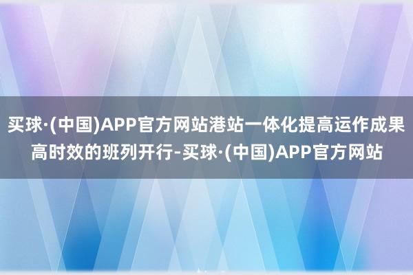 买球·(中国)APP官方网站　　港站一体化提高运作成果　　高时效的班列开行-买球·(中国)APP官方网站