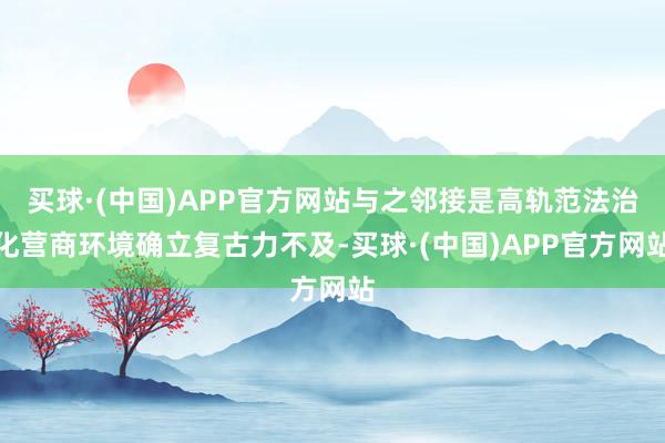 买球·(中国)APP官方网站与之邻接是高轨范法治化营商环境确立复古力不及-买球·(中国)APP官方网站